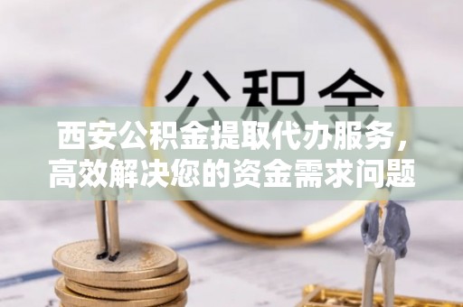 新安西安公积金提取代办服务，高效解决您的资金需求问题