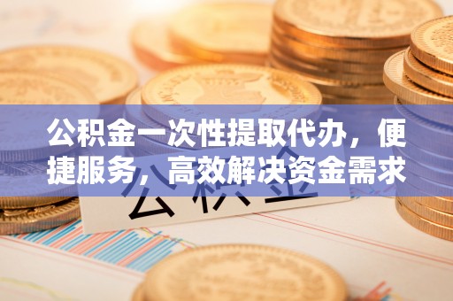 新安公积金一次性提取代办，便捷服务，高效解决资金需求