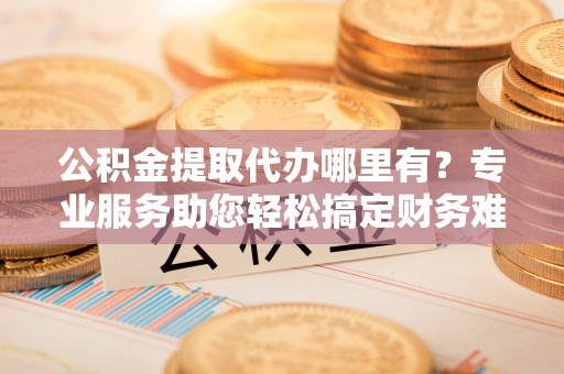 新安公积金提取代办哪里有？专业服务助您轻松搞定财务难题