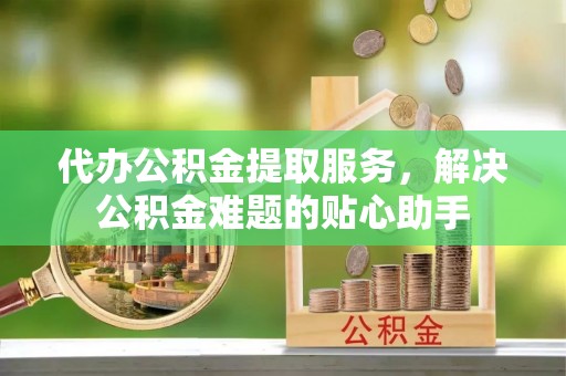 新安代办公积金提取服务，解决公积金难题的贴心助手