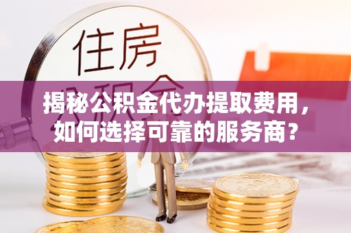 新安揭秘公积金代办提取费用，如何选择可靠的服务商？