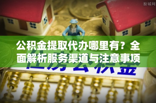 新安公积金提取代办哪里有？全面解析服务渠道与注意事项