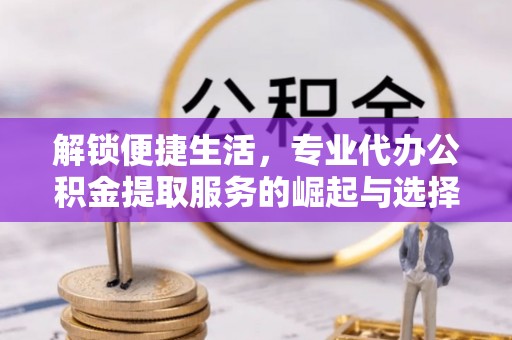 新安解锁便捷生活，专业代办公积金提取服务的崛起与选择