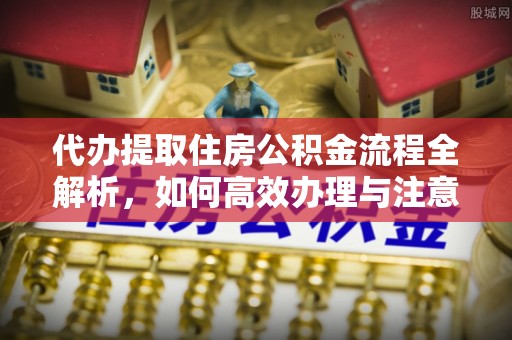 新安代办提取住房公积金流程全解析，如何高效办理与注意事项
