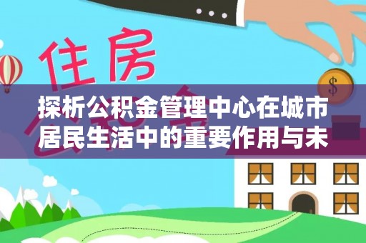 新安探析公积金管理中心在城市居民生活中的重要作用与未来发展趋势
