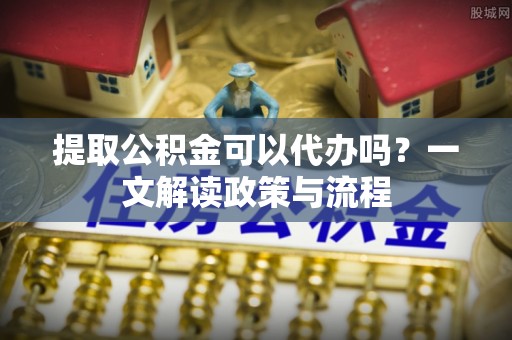 新安提取公积金可以代办吗？一文解读政策与流程