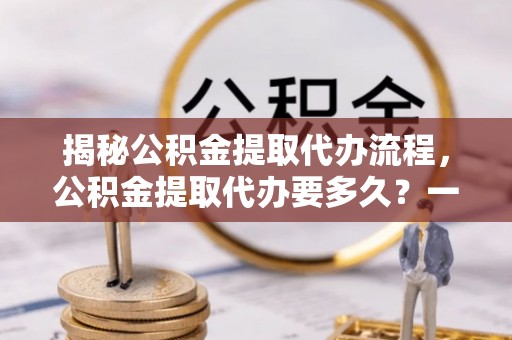 新安揭秘公积金提取代办流程，公积金提取代办要多久？一文读懂