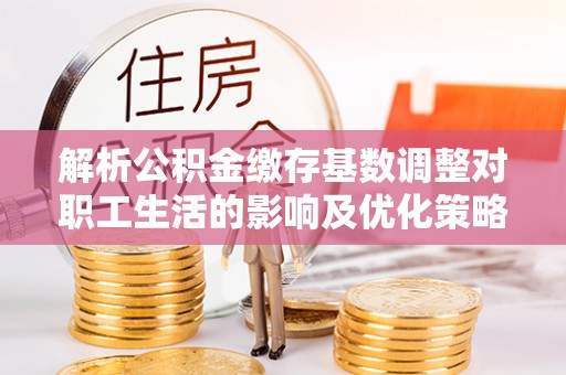 新安解析公积金缴存基数调整对职工生活的影响及优化策略