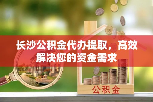 新安长沙公积金代办提取，高效解决您的资金需求
